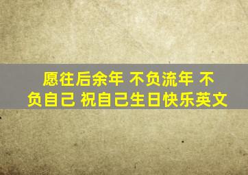 愿往后余年 不负流年 不负自己 祝自己生日快乐英文